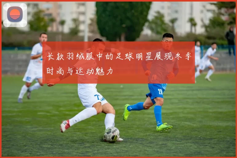 长款羽绒服中的足球明星展现冬季时尚与运动魅力
