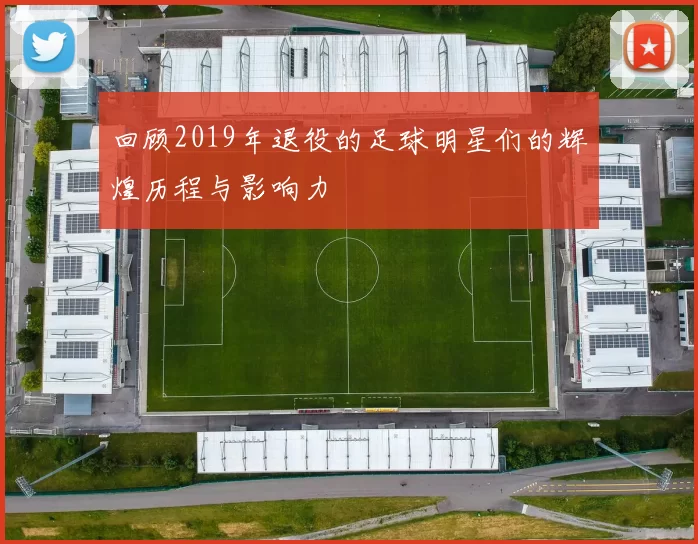 回顾2019年退役的足球明星们的辉煌历程与影响力