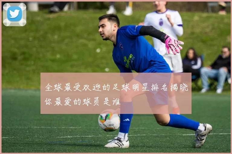 全球最受欢迎的足球明星排名揭晓你最爱的球员是谁