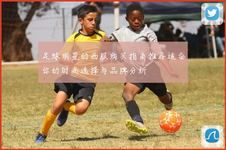 足球明星的西服购买指南推荐适合你的时尚选择与品牌分析