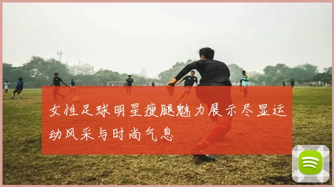 女性足球明星瘦腿魅力展示尽显运动风采与时尚气息