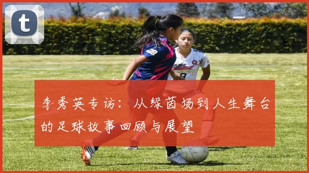 李秀英专访：从绿茵场到人生舞台的足球故事回顾与展望