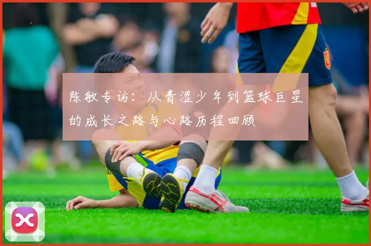 陈敏专访：从青涩少年到篮球巨星的成长之路与心路历程回顾
