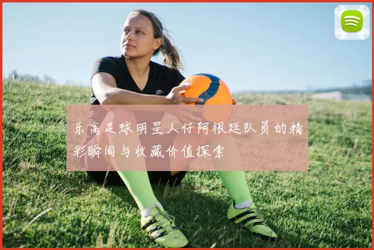 乐高足球明星人仔阿根廷队员的精彩瞬间与收藏价值探索