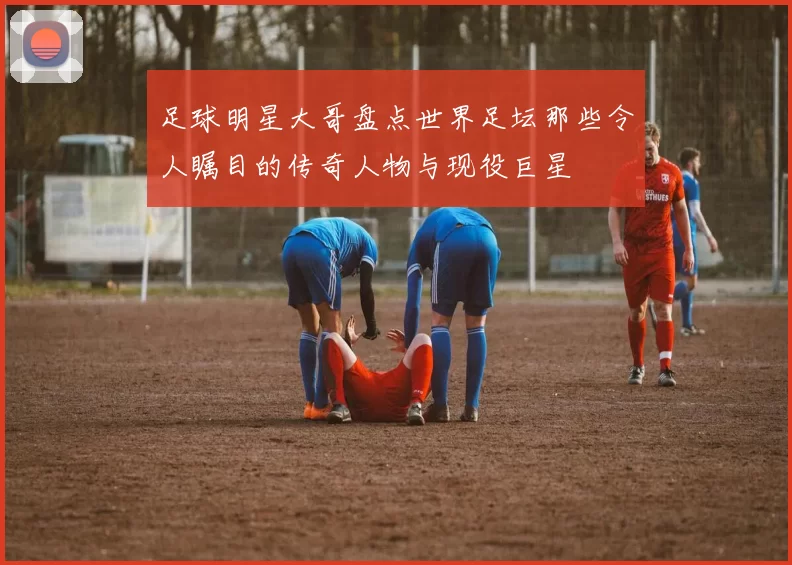 足球明星大哥盘点世界足坛那些令人瞩目的传奇人物与现役巨星
