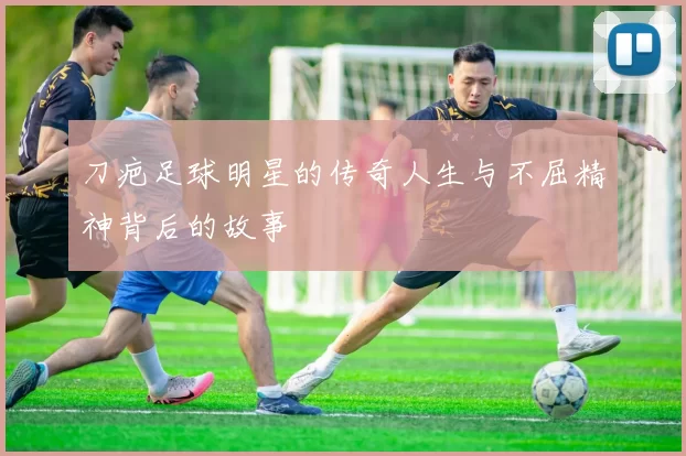 刀疤足球明星的传奇人生与不屈精神背后的故事