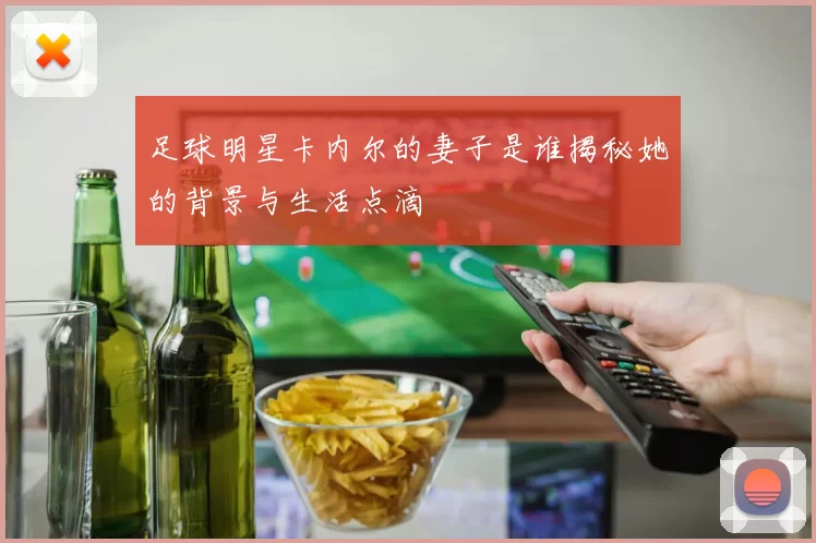 足球明星卡内尔的妻子是谁揭秘她的背景与生活点滴