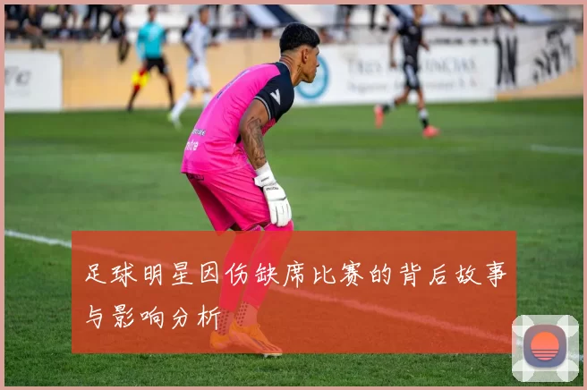 足球明星因伤缺席比赛的背后故事与影响分析
