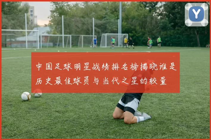 中国足球明星战绩排名榜揭晓谁是历史最佳球员与当代之星的较量