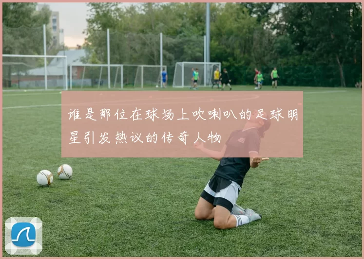 谁是那位在球场上吹喇叭的足球明星引发热议的传奇人物