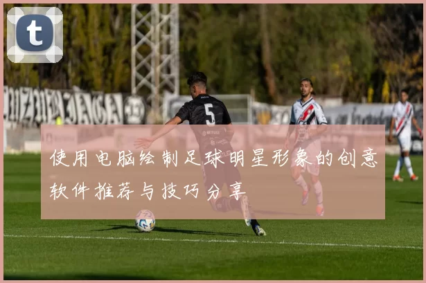 使用电脑绘制足球明星形象的创意软件推荐与技巧分享