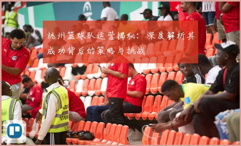 杭州篮球队运营揭秘：深度解析其成功背后的策略与挑战