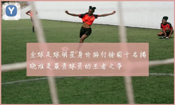 全球足球明星身价排行榜前十名揭晓谁是最贵球员的王者之争