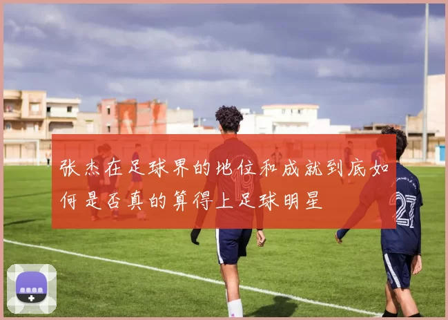 张杰在足球界的地位和成就到底如何是否真的算得上足球明星