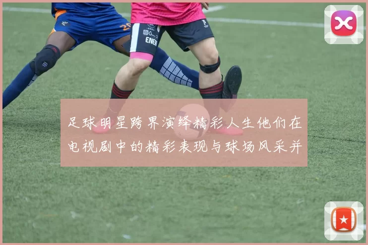 足球明星跨界演绎精彩人生他们在电视剧中的精彩表现与球场风采并存