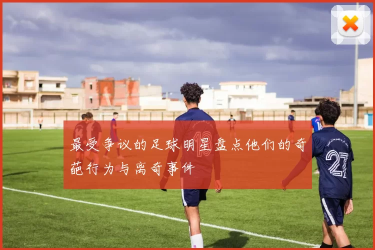 最受争议的足球明星盘点他们的奇葩行为与离奇事件