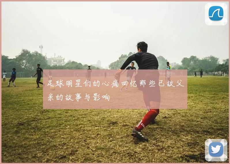 足球明星们的心痛回忆那些已故父亲的故事与影响
