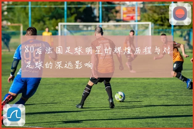 80后法国足球明星的辉煌历程与对足球的深远影响