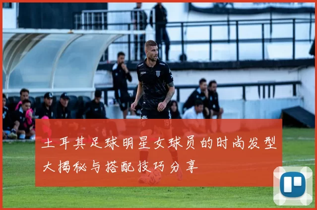 土耳其足球明星女球员的时尚发型大揭秘与搭配技巧分享
