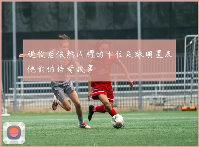 退役后依然闪耀的十位足球明星及他们的传奇故事