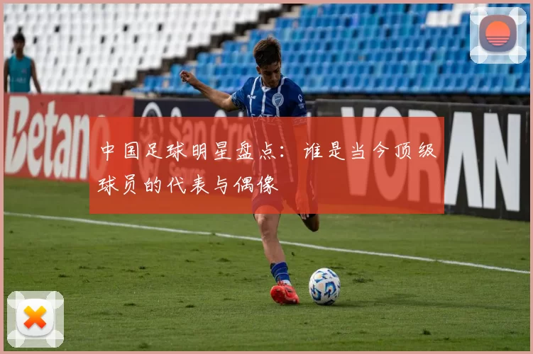 中国足球明星盘点：谁是当今顶级球员的代表与偶像