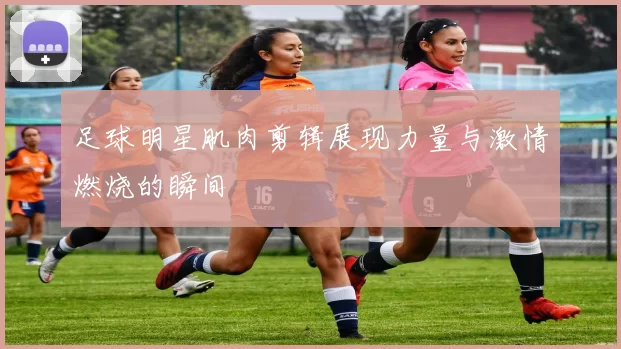 足球明星肌肉剪辑展现力量与激情燃烧的瞬间