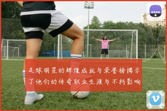 足球明星的辉煌成就与荣誉榜揭示了他们的传奇职业生涯与不朽影响力