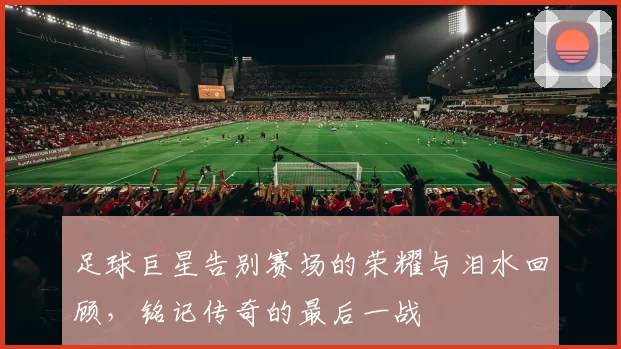 足球巨星告别赛场的荣耀与泪水回顾，铭记传奇的最后一战