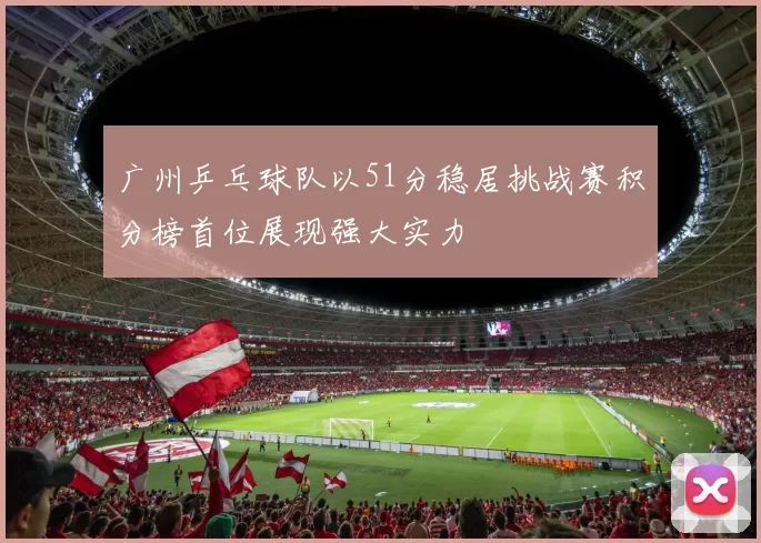 广州乒乓球队以51分稳居挑战赛积分榜首位展现强大实力