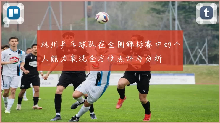 杭州乒乓球队在全国锦标赛中的个人能力表现全方位点评与分析