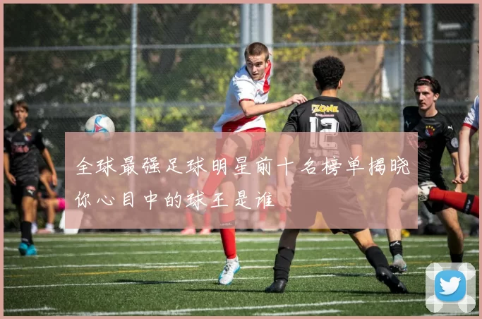 全球最强足球明星前十名榜单揭晓你心目中的球王是谁