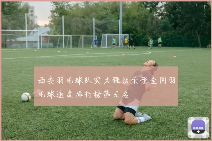 西安羽毛球队实力强劲荣登全国羽毛球速度排行榜第五名