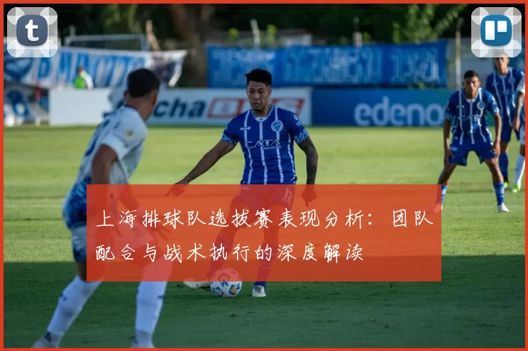 上海排球队选拔赛表现分析：团队配合与战术执行的深度解读