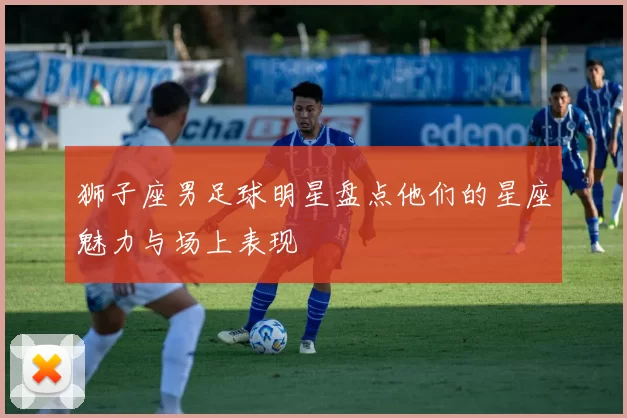 狮子座男足球明星盘点他们的星座魅力与场上表现