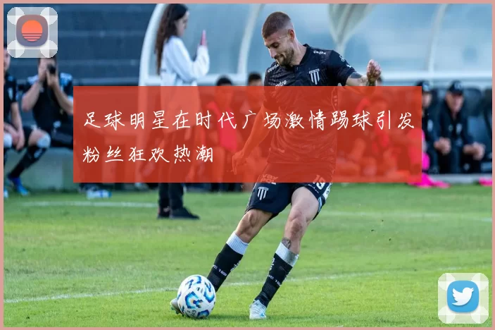 足球明星在时代广场激情踢球引发粉丝狂欢热潮