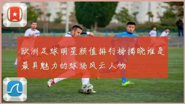 欧洲足球明星颜值排行榜揭晓谁是最具魅力的球场风云人物