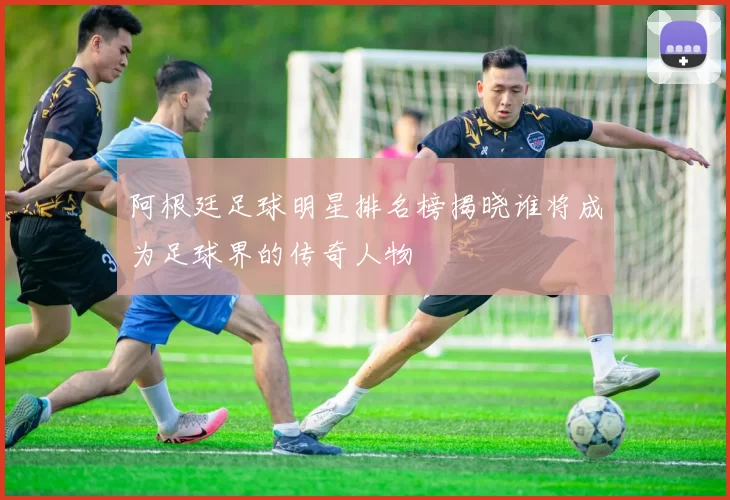 阿根廷足球明星排名榜揭晓谁将成为足球界的传奇人物
