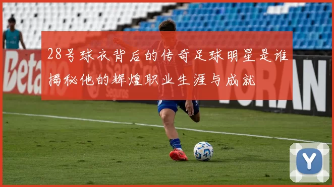 28号球衣背后的传奇足球明星是谁揭秘他的辉煌职业生涯与成就