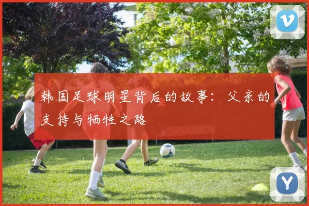 韩国足球明星背后的故事：父亲的支持与牺牲之路