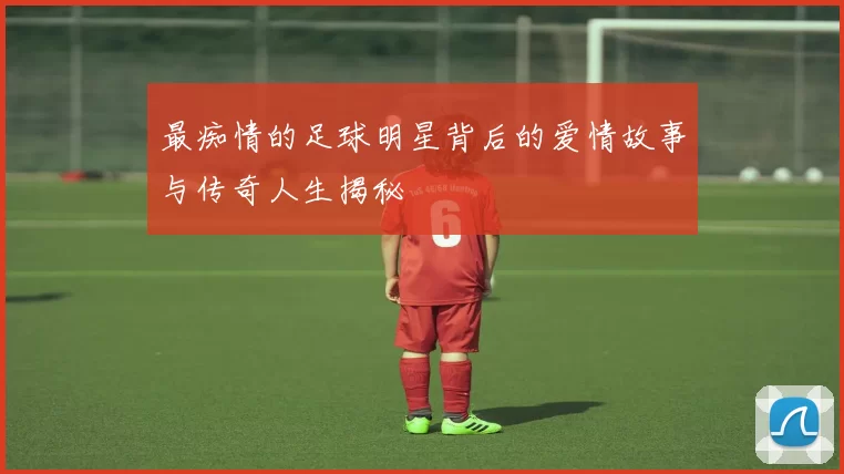 最痴情的足球明星背后的爱情故事与传奇人生揭秘