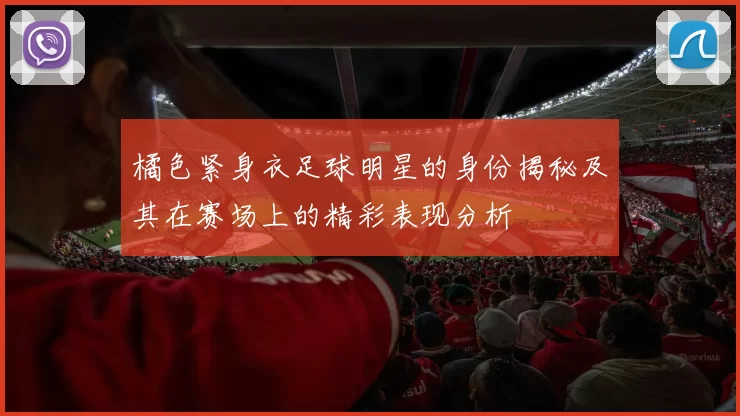 橘色紧身衣足球明星的身份揭秘及其在赛场上的精彩表现分析