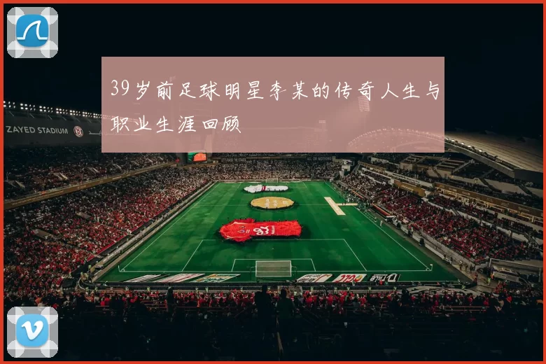 39岁前足球明星李某的传奇人生与职业生涯回顾