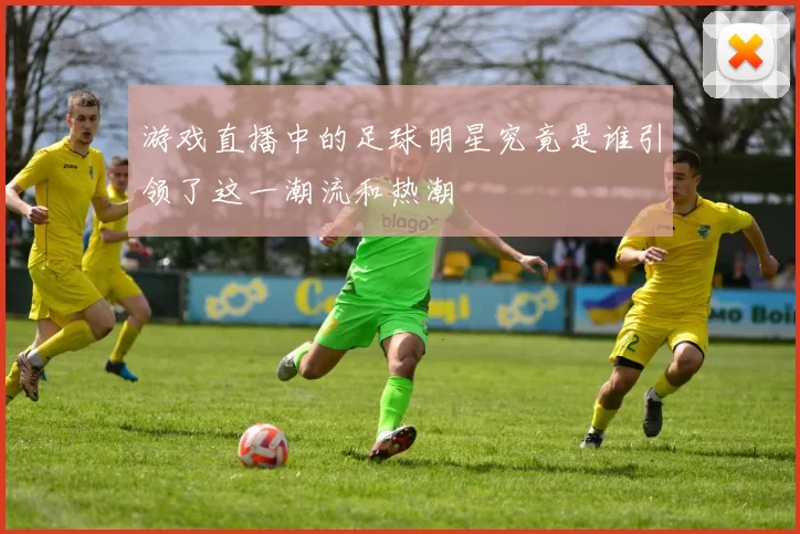游戏直播中的足球明星究竟是谁引领了这一潮流和热潮