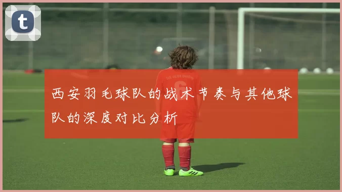 西安羽毛球队的战术节奏与其他球队的深度对比分析