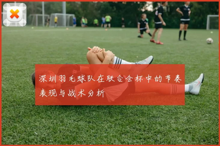 深圳羽毛球队在联合会杯中的节奏表现与战术分析