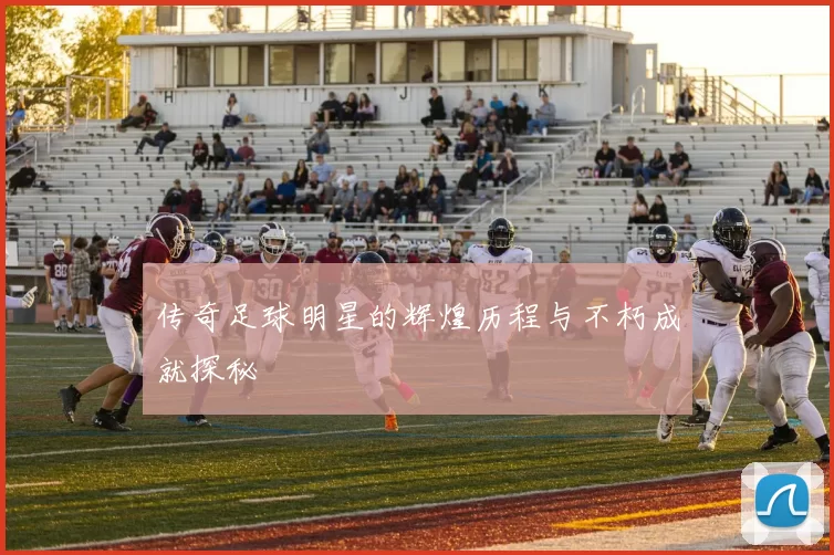 传奇足球明星的辉煌历程与不朽成就探秘