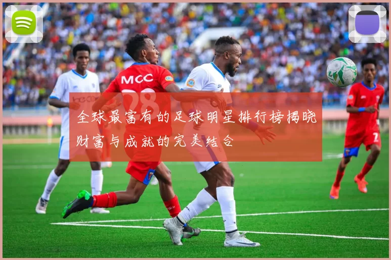 全球最富有的足球明星排行榜揭晓财富与成就的完美结合