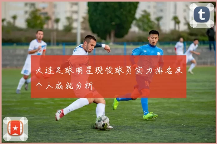 大连足球明星现役球员实力排名及个人成就分析