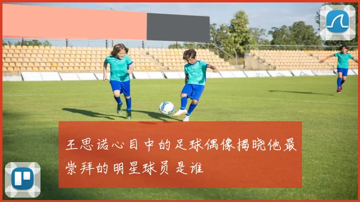 王思诺心目中的足球偶像揭晓他最崇拜的明星球员是谁