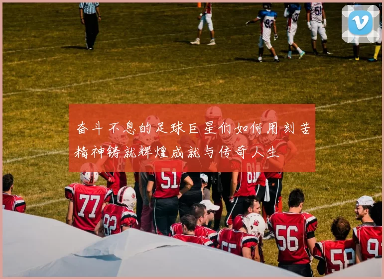奋斗不息的足球巨星们如何用刻苦精神铸就辉煌成就与传奇人生
